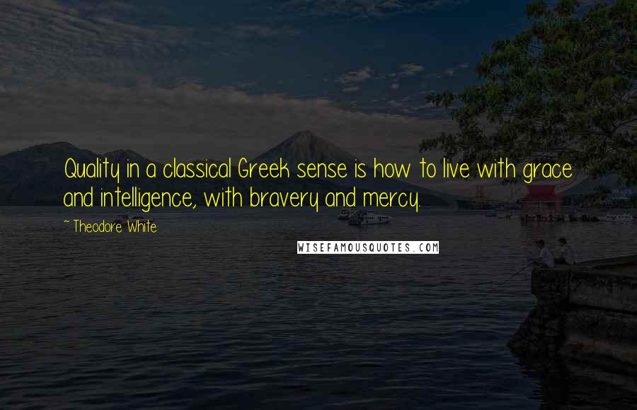 Theodore White Quotes: Quality in a classical Greek sense is how to live with grace and intelligence, with bravery and mercy.