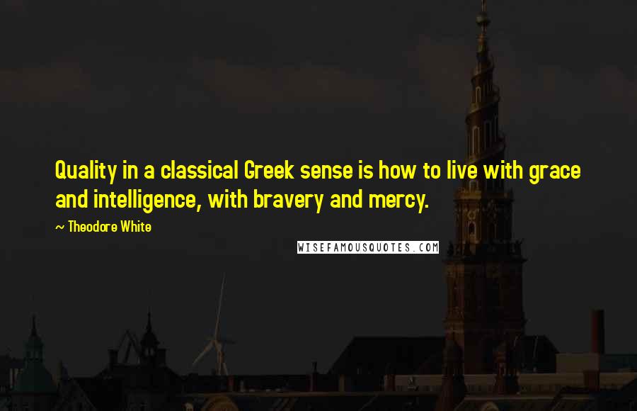 Theodore White Quotes: Quality in a classical Greek sense is how to live with grace and intelligence, with bravery and mercy.