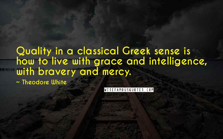 Theodore White Quotes: Quality in a classical Greek sense is how to live with grace and intelligence, with bravery and mercy.