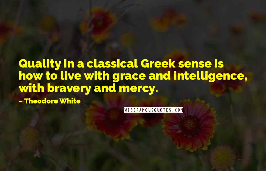 Theodore White Quotes: Quality in a classical Greek sense is how to live with grace and intelligence, with bravery and mercy.