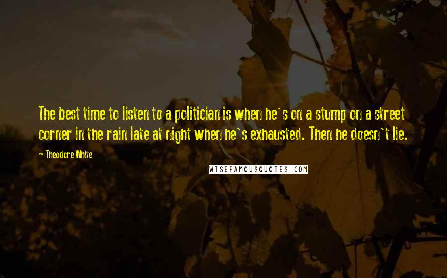 Theodore White Quotes: The best time to listen to a politician is when he's on a stump on a street corner in the rain late at night when he's exhausted. Then he doesn't lie.