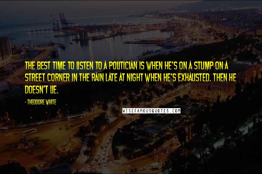 Theodore White Quotes: The best time to listen to a politician is when he's on a stump on a street corner in the rain late at night when he's exhausted. Then he doesn't lie.