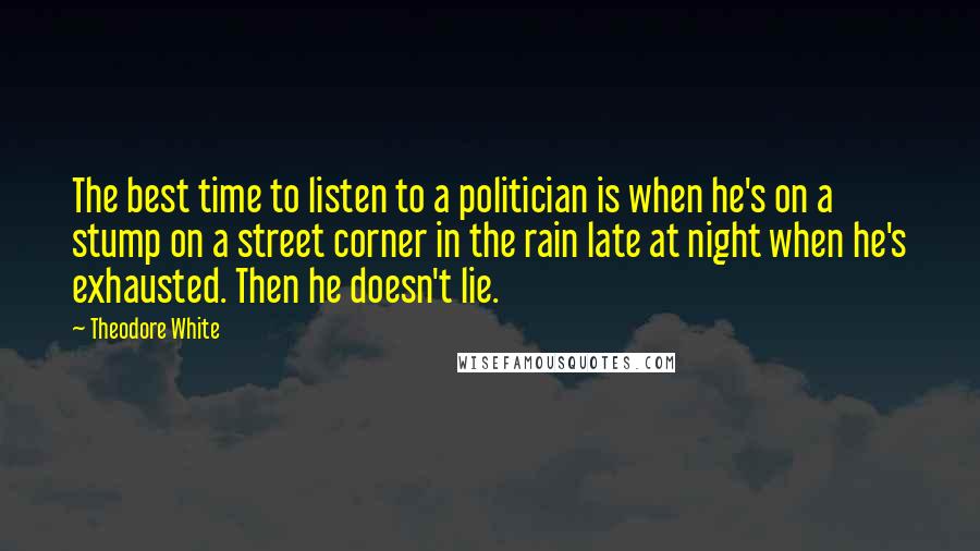 Theodore White Quotes: The best time to listen to a politician is when he's on a stump on a street corner in the rain late at night when he's exhausted. Then he doesn't lie.