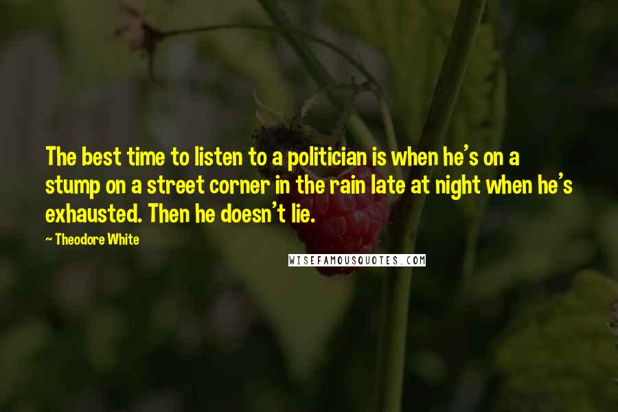 Theodore White Quotes: The best time to listen to a politician is when he's on a stump on a street corner in the rain late at night when he's exhausted. Then he doesn't lie.