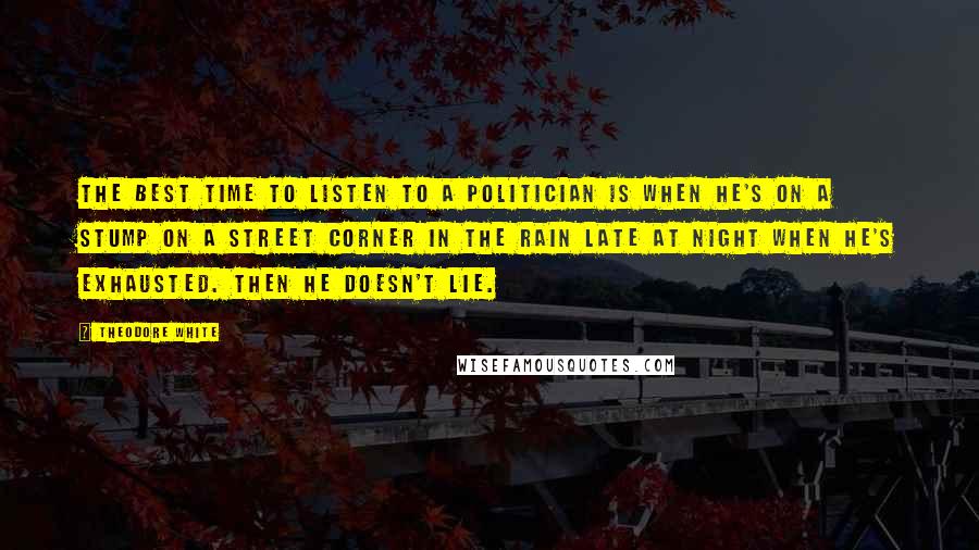 Theodore White Quotes: The best time to listen to a politician is when he's on a stump on a street corner in the rain late at night when he's exhausted. Then he doesn't lie.