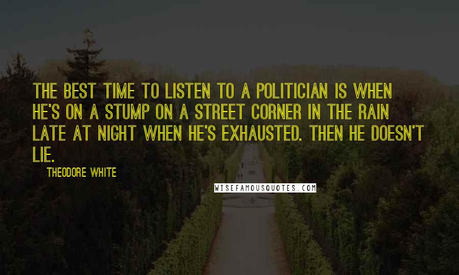 Theodore White Quotes: The best time to listen to a politician is when he's on a stump on a street corner in the rain late at night when he's exhausted. Then he doesn't lie.