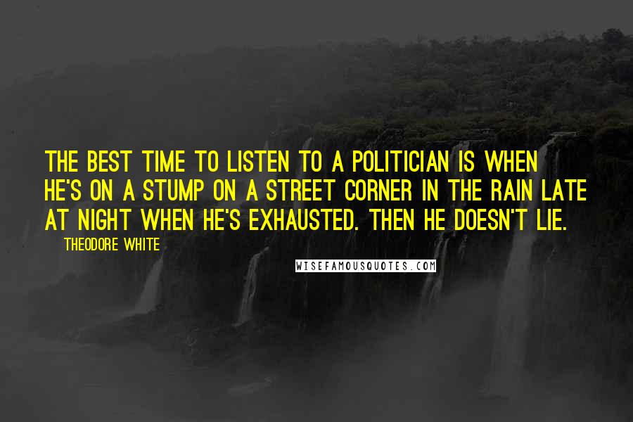 Theodore White Quotes: The best time to listen to a politician is when he's on a stump on a street corner in the rain late at night when he's exhausted. Then he doesn't lie.