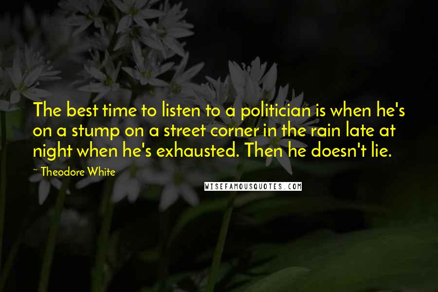 Theodore White Quotes: The best time to listen to a politician is when he's on a stump on a street corner in the rain late at night when he's exhausted. Then he doesn't lie.