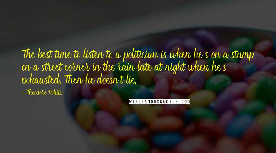 Theodore White Quotes: The best time to listen to a politician is when he's on a stump on a street corner in the rain late at night when he's exhausted. Then he doesn't lie.