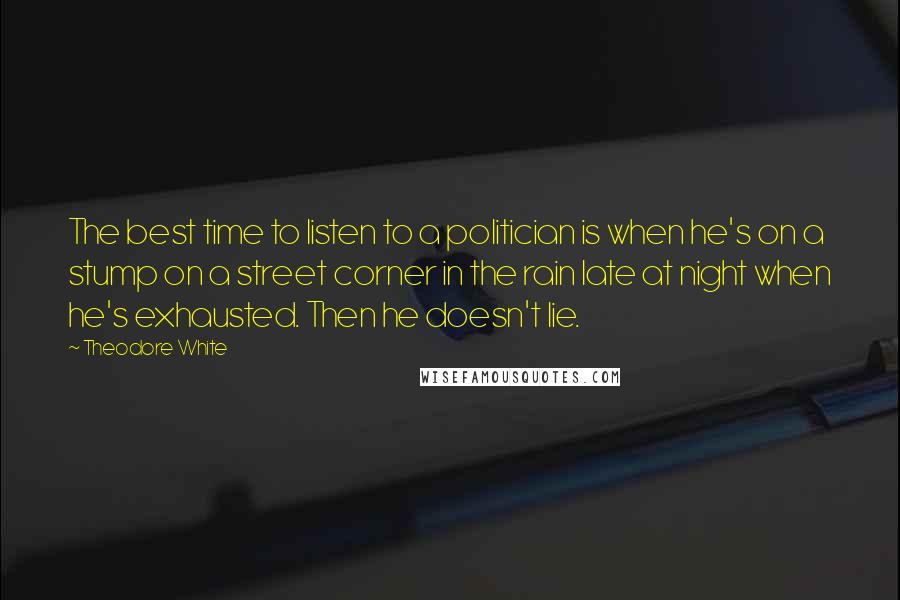 Theodore White Quotes: The best time to listen to a politician is when he's on a stump on a street corner in the rain late at night when he's exhausted. Then he doesn't lie.