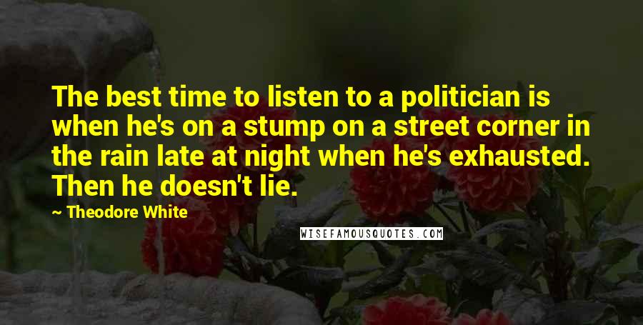 Theodore White Quotes: The best time to listen to a politician is when he's on a stump on a street corner in the rain late at night when he's exhausted. Then he doesn't lie.