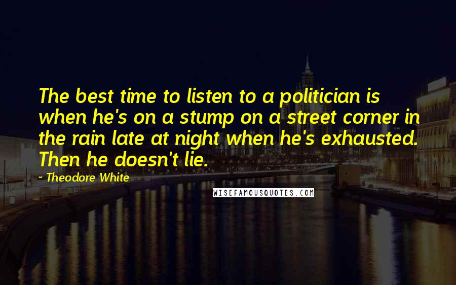 Theodore White Quotes: The best time to listen to a politician is when he's on a stump on a street corner in the rain late at night when he's exhausted. Then he doesn't lie.