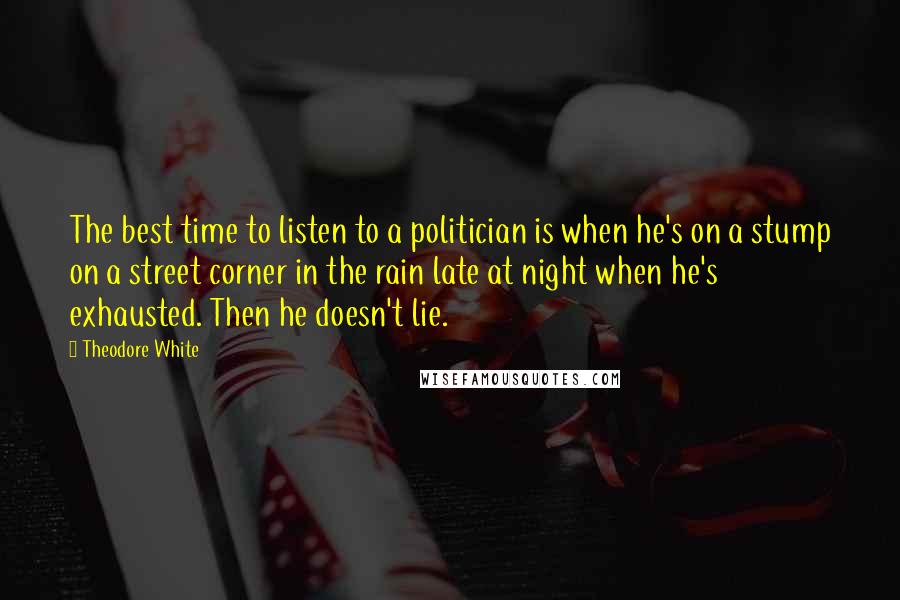 Theodore White Quotes: The best time to listen to a politician is when he's on a stump on a street corner in the rain late at night when he's exhausted. Then he doesn't lie.