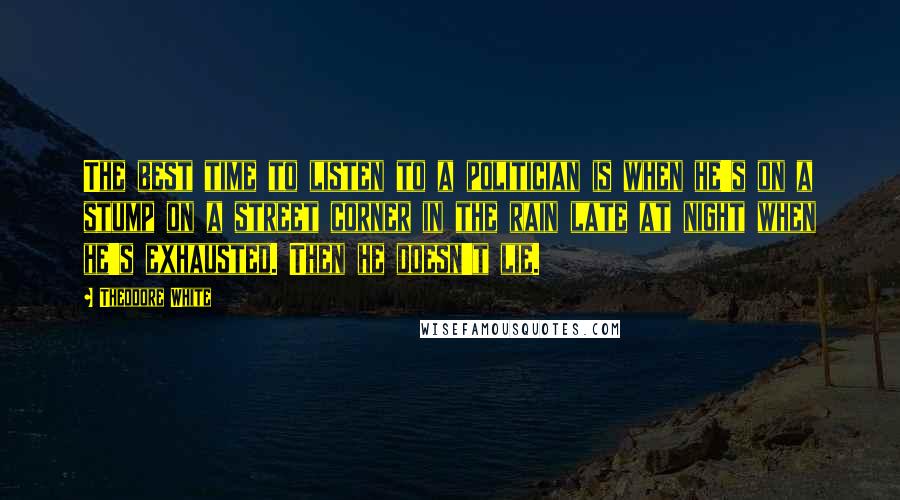 Theodore White Quotes: The best time to listen to a politician is when he's on a stump on a street corner in the rain late at night when he's exhausted. Then he doesn't lie.