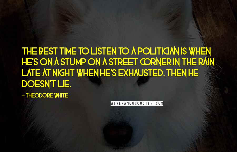 Theodore White Quotes: The best time to listen to a politician is when he's on a stump on a street corner in the rain late at night when he's exhausted. Then he doesn't lie.