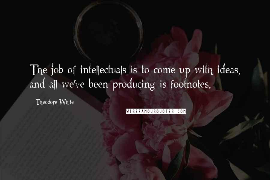 Theodore White Quotes: The job of intellectuals is to come up with ideas, and all we've been producing is footnotes.