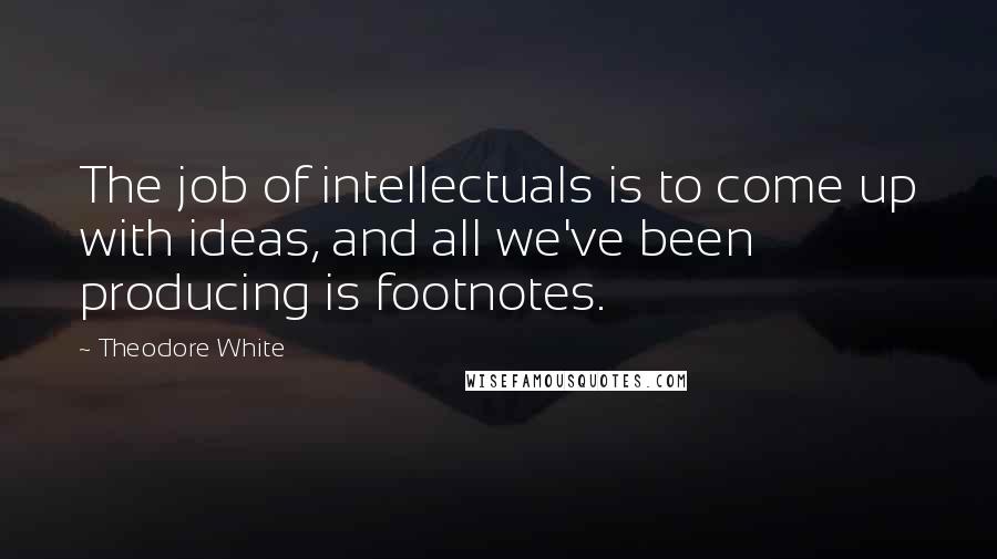 Theodore White Quotes: The job of intellectuals is to come up with ideas, and all we've been producing is footnotes.