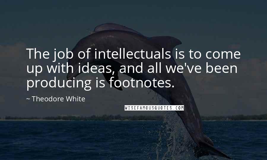 Theodore White Quotes: The job of intellectuals is to come up with ideas, and all we've been producing is footnotes.