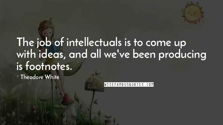 Theodore White Quotes: The job of intellectuals is to come up with ideas, and all we've been producing is footnotes.