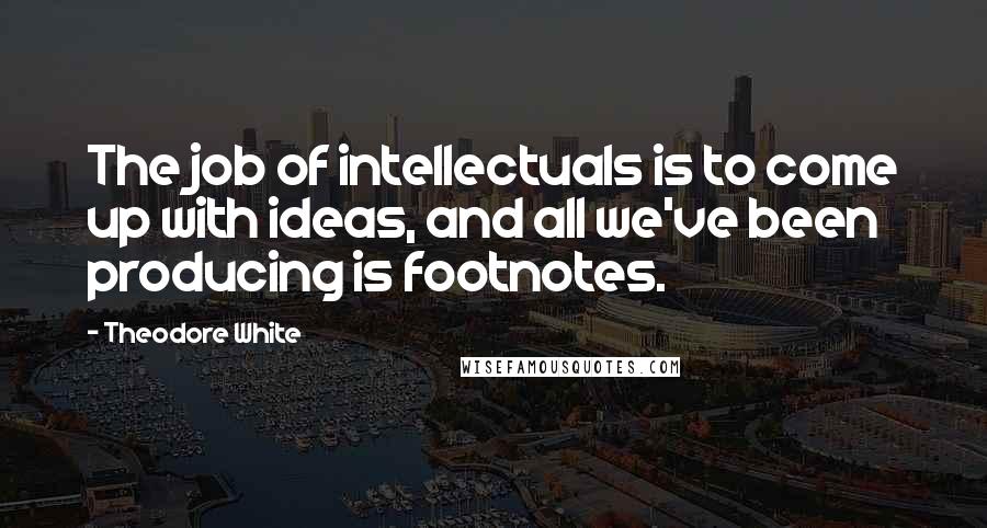 Theodore White Quotes: The job of intellectuals is to come up with ideas, and all we've been producing is footnotes.