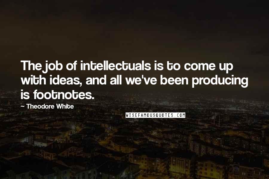 Theodore White Quotes: The job of intellectuals is to come up with ideas, and all we've been producing is footnotes.