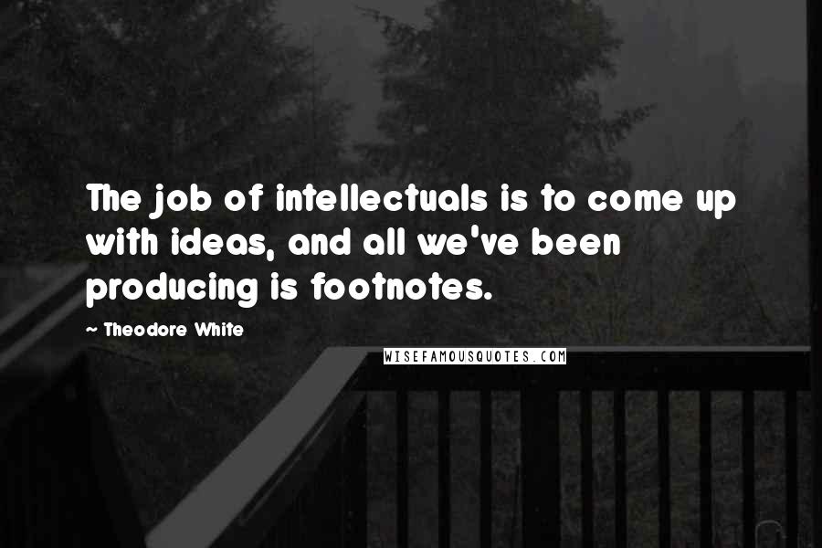 Theodore White Quotes: The job of intellectuals is to come up with ideas, and all we've been producing is footnotes.