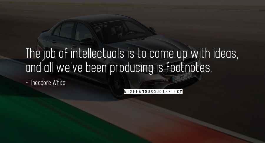 Theodore White Quotes: The job of intellectuals is to come up with ideas, and all we've been producing is footnotes.