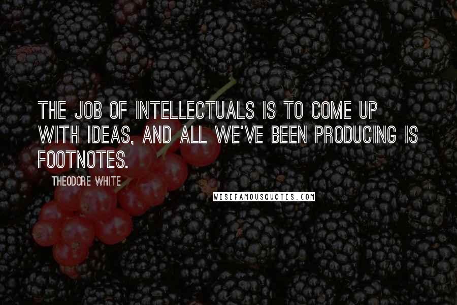 Theodore White Quotes: The job of intellectuals is to come up with ideas, and all we've been producing is footnotes.