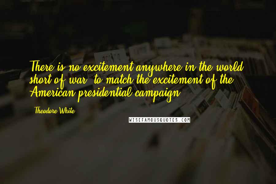 Theodore White Quotes: There is no excitement anywhere in the world, short of war, to match the excitement of the American presidential campaign.