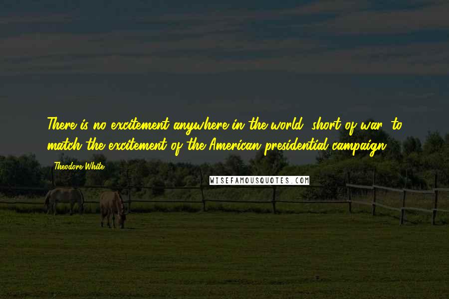 Theodore White Quotes: There is no excitement anywhere in the world, short of war, to match the excitement of the American presidential campaign.