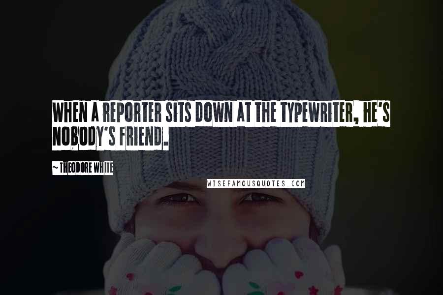 Theodore White Quotes: When a reporter sits down at the typewriter, he's nobody's friend.