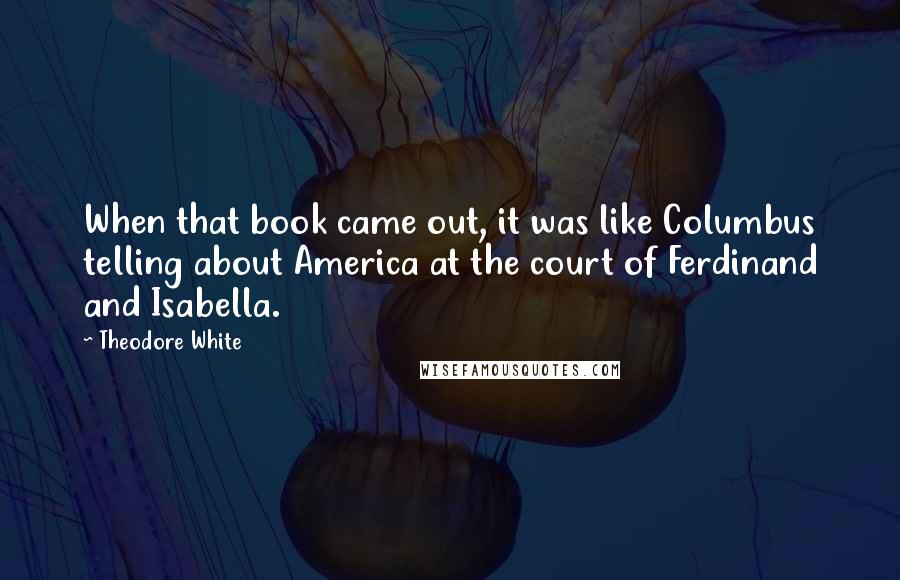 Theodore White Quotes: When that book came out, it was like Columbus telling about America at the court of Ferdinand and Isabella.