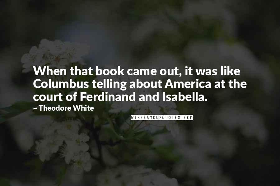 Theodore White Quotes: When that book came out, it was like Columbus telling about America at the court of Ferdinand and Isabella.