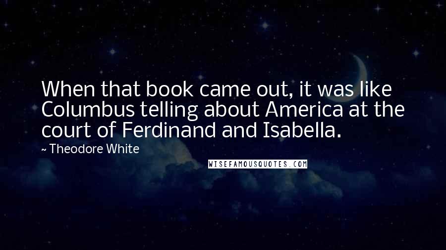 Theodore White Quotes: When that book came out, it was like Columbus telling about America at the court of Ferdinand and Isabella.