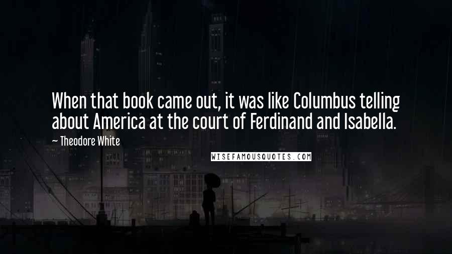 Theodore White Quotes: When that book came out, it was like Columbus telling about America at the court of Ferdinand and Isabella.