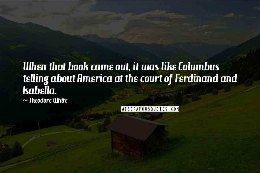 Theodore White Quotes: When that book came out, it was like Columbus telling about America at the court of Ferdinand and Isabella.