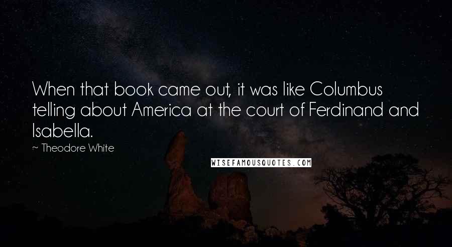 Theodore White Quotes: When that book came out, it was like Columbus telling about America at the court of Ferdinand and Isabella.