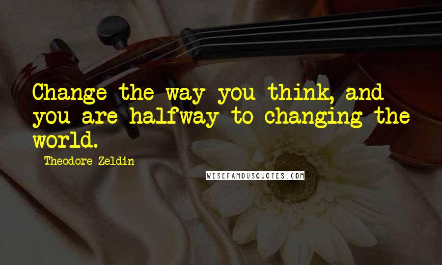 Theodore Zeldin Quotes: Change the way you think, and you are halfway to changing the world.