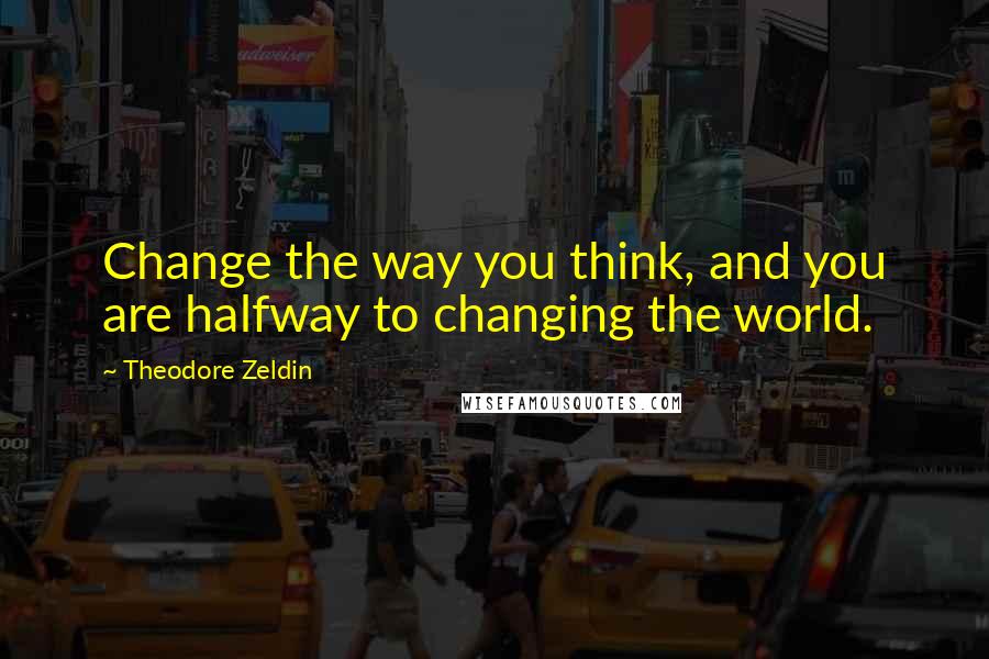 Theodore Zeldin Quotes: Change the way you think, and you are halfway to changing the world.