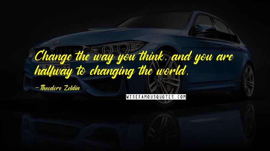 Theodore Zeldin Quotes: Change the way you think, and you are halfway to changing the world.
