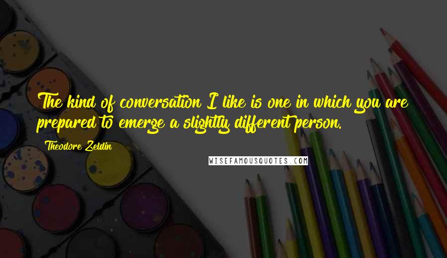 Theodore Zeldin Quotes: The kind of conversation I like is one in which you are prepared to emerge a slightly different person.