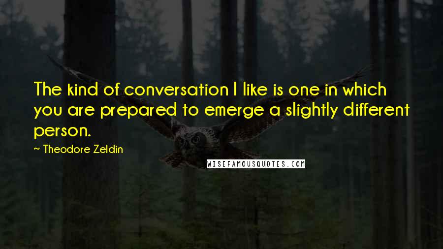 Theodore Zeldin Quotes: The kind of conversation I like is one in which you are prepared to emerge a slightly different person.