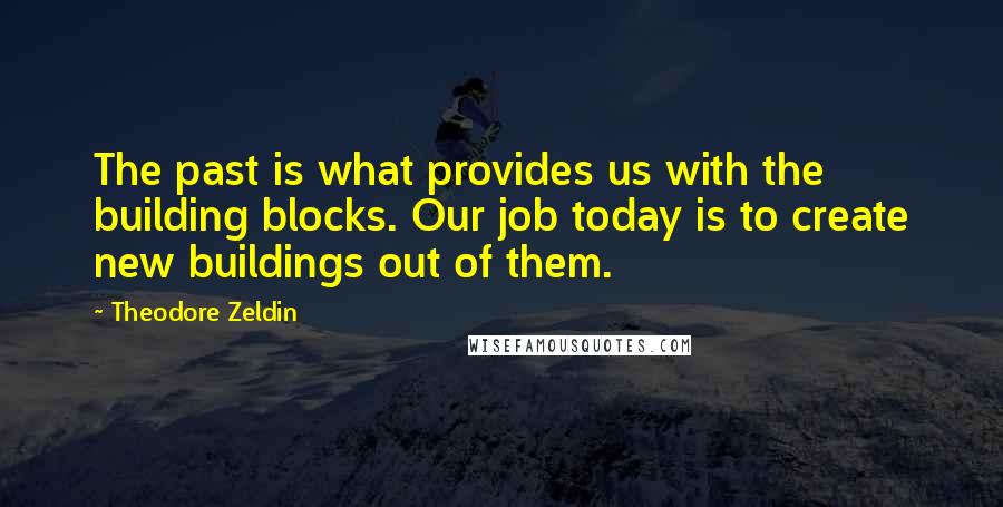 Theodore Zeldin Quotes: The past is what provides us with the building blocks. Our job today is to create new buildings out of them.