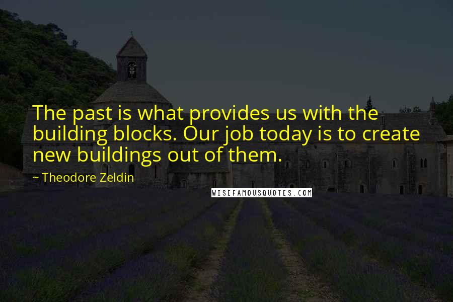 Theodore Zeldin Quotes: The past is what provides us with the building blocks. Our job today is to create new buildings out of them.