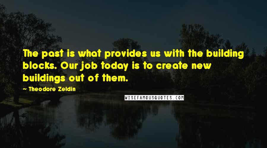 Theodore Zeldin Quotes: The past is what provides us with the building blocks. Our job today is to create new buildings out of them.