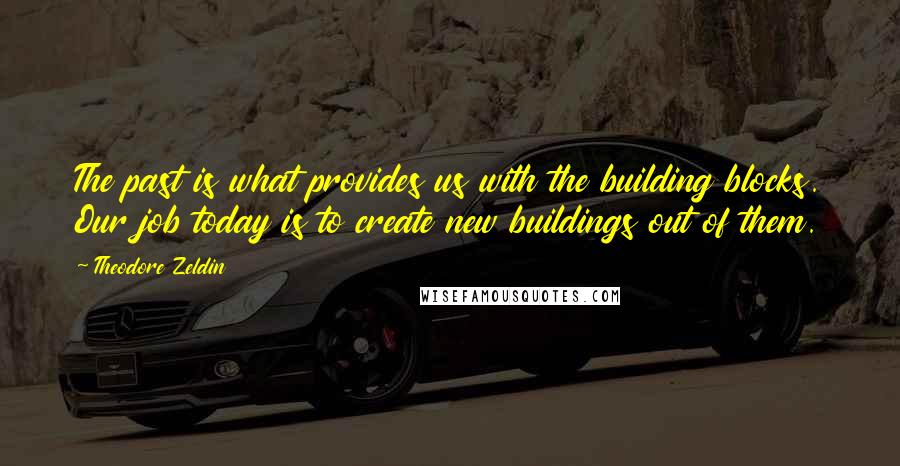 Theodore Zeldin Quotes: The past is what provides us with the building blocks. Our job today is to create new buildings out of them.