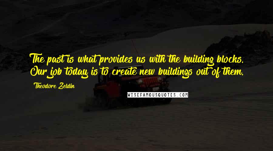 Theodore Zeldin Quotes: The past is what provides us with the building blocks. Our job today is to create new buildings out of them.