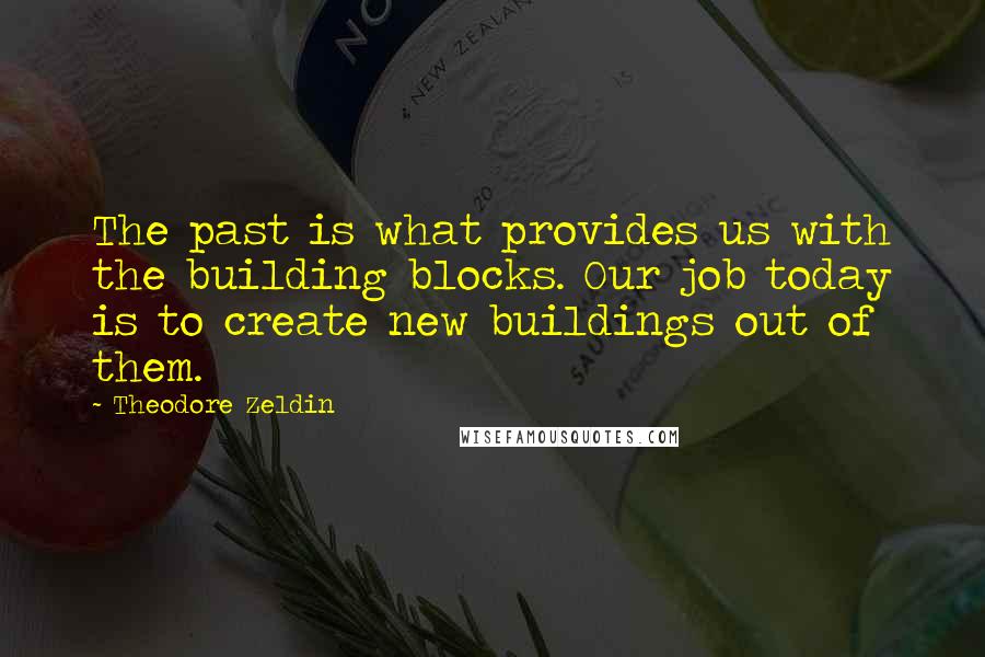 Theodore Zeldin Quotes: The past is what provides us with the building blocks. Our job today is to create new buildings out of them.