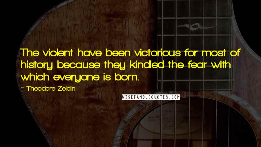 Theodore Zeldin Quotes: The violent have been victorious for most of history because they kindled the fear with which everyone is born.