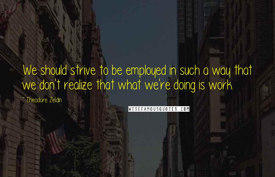 Theodore Zeldin Quotes: We should strive to be employed in such a way that we don't realize that what we're doing is work.